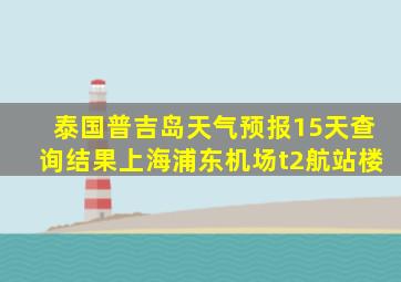 泰国普吉岛天气预报15天查询结果上海浦东机场t2航站楼