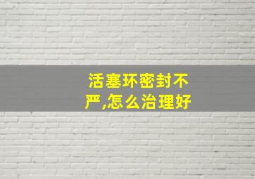 活塞环密封不严,怎么治理好