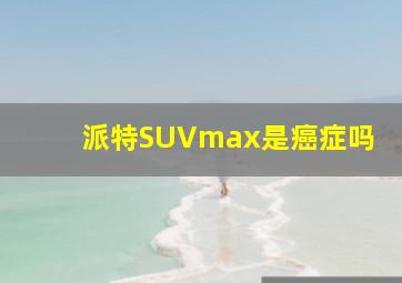 派特SUVmax是癌症吗