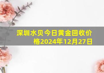 深圳水贝今日黄金回收价格2024年12月27日