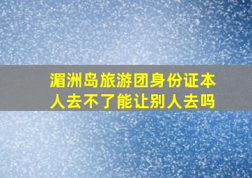 湄洲岛旅游团身份证本人去不了能让别人去吗