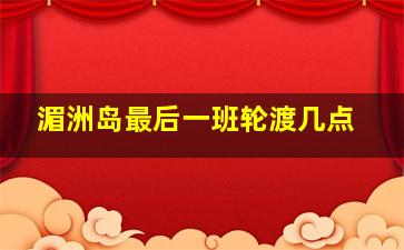 湄洲岛最后一班轮渡几点