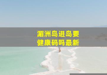 湄洲岛进岛要健康码吗最新