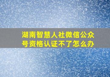 湖南智慧人社微信公众号资格认证不了怎么办