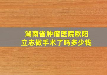 湖南省肿瘤医院欧阳立志做手术了吗多少钱