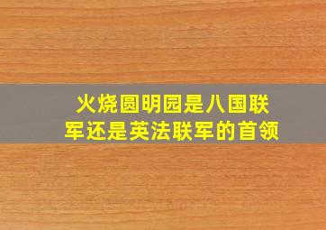 火烧圆明园是八国联军还是英法联军的首领