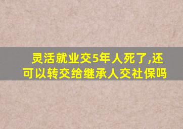 灵活就业交5年人死了,还可以转交给继承人交社保吗