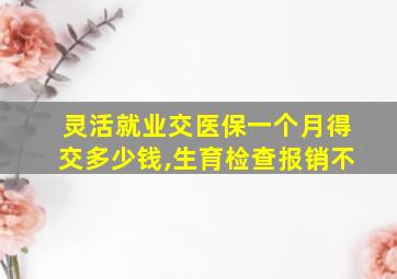 灵活就业交医保一个月得交多少钱,生育检查报销不