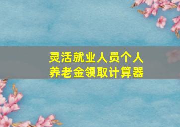 灵活就业人员个人养老金领取计算器