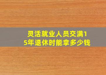 灵活就业人员交满15年退休时能拿多少钱