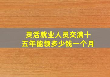 灵活就业人员交满十五年能领多少钱一个月