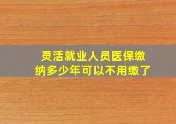 灵活就业人员医保缴纳多少年可以不用缴了