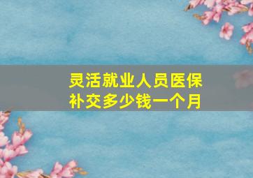 灵活就业人员医保补交多少钱一个月