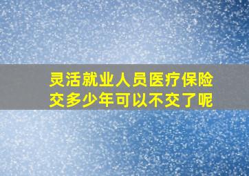 灵活就业人员医疗保险交多少年可以不交了呢