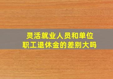 灵活就业人员和单位职工退休金的差别大吗