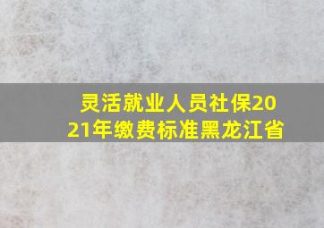 灵活就业人员社保2021年缴费标准黑龙江省