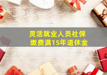 灵活就业人员社保缴费满15年退休金