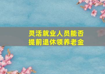 灵活就业人员能否提前退休领养老金