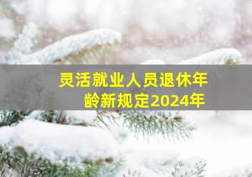 灵活就业人员退休年龄新规定2024年