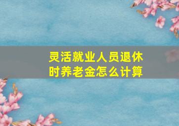 灵活就业人员退休时养老金怎么计算