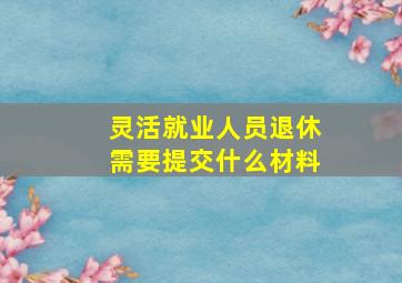 灵活就业人员退休需要提交什么材料