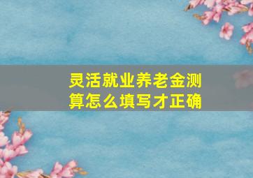 灵活就业养老金测算怎么填写才正确