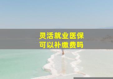 灵活就业医保可以补缴费吗