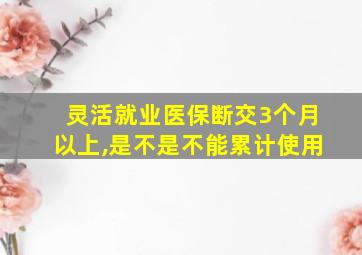 灵活就业医保断交3个月以上,是不是不能累计使用