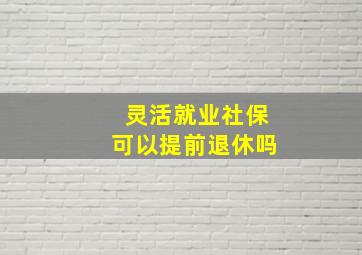 灵活就业社保可以提前退休吗