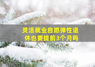 灵活就业自愿弹性退休也要提前3个月吗