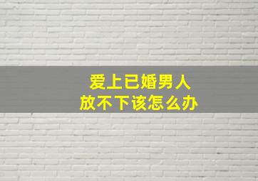 爱上已婚男人放不下该怎么办