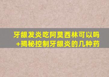 牙龈发炎吃阿莫西林可以吗+揭秘控制牙龈炎的几种药