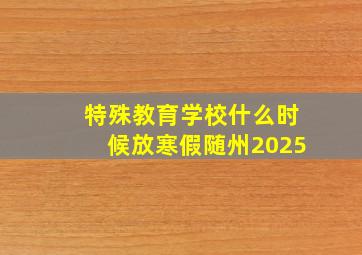 特殊教育学校什么时候放寒假随州2025