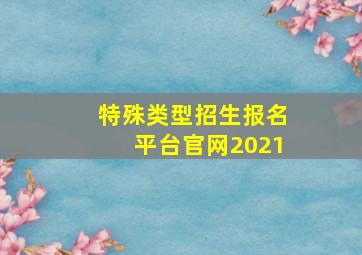 特殊类型招生报名平台官网2021