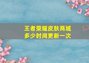 王者荣耀皮肤商城多少时间更新一次