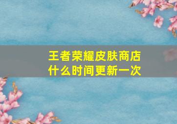 王者荣耀皮肤商店什么时间更新一次