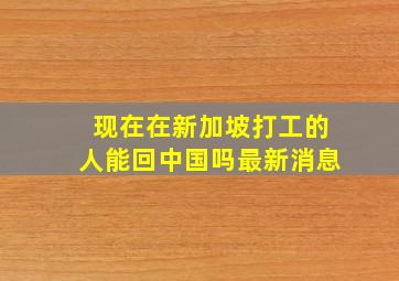 现在在新加坡打工的人能回中国吗最新消息