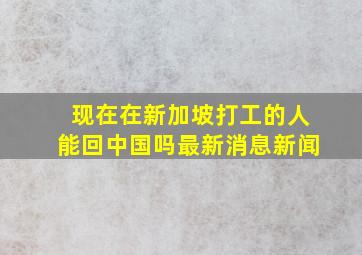 现在在新加坡打工的人能回中国吗最新消息新闻