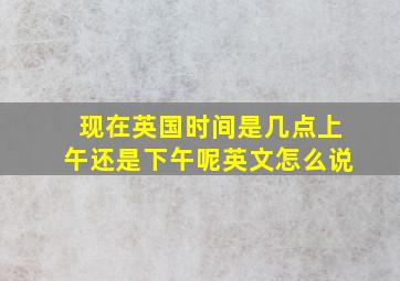 现在英国时间是几点上午还是下午呢英文怎么说