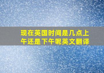 现在英国时间是几点上午还是下午呢英文翻译