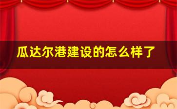 瓜达尔港建设的怎么样了