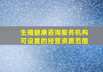 生殖健康咨询服务机构可设置的经营资质范围