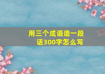 用三个成语造一段话300字怎么写