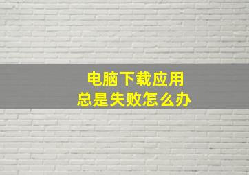 电脑下载应用总是失败怎么办