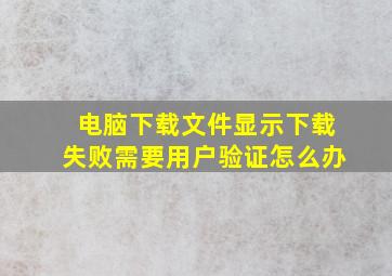 电脑下载文件显示下载失败需要用户验证怎么办