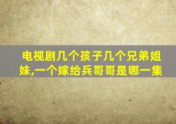 电视剧几个孩子几个兄弟姐妹,一个嫁给兵哥哥是哪一集