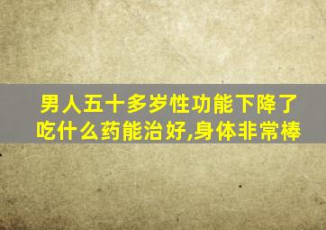 男人五十多岁性功能下降了吃什么药能治好,身体非常棒