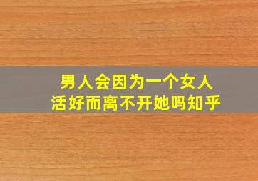 男人会因为一个女人活好而离不开她吗知乎