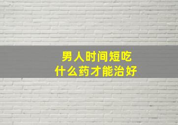 男人时间短吃什么药才能治好