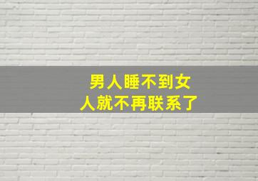 男人睡不到女人就不再联系了